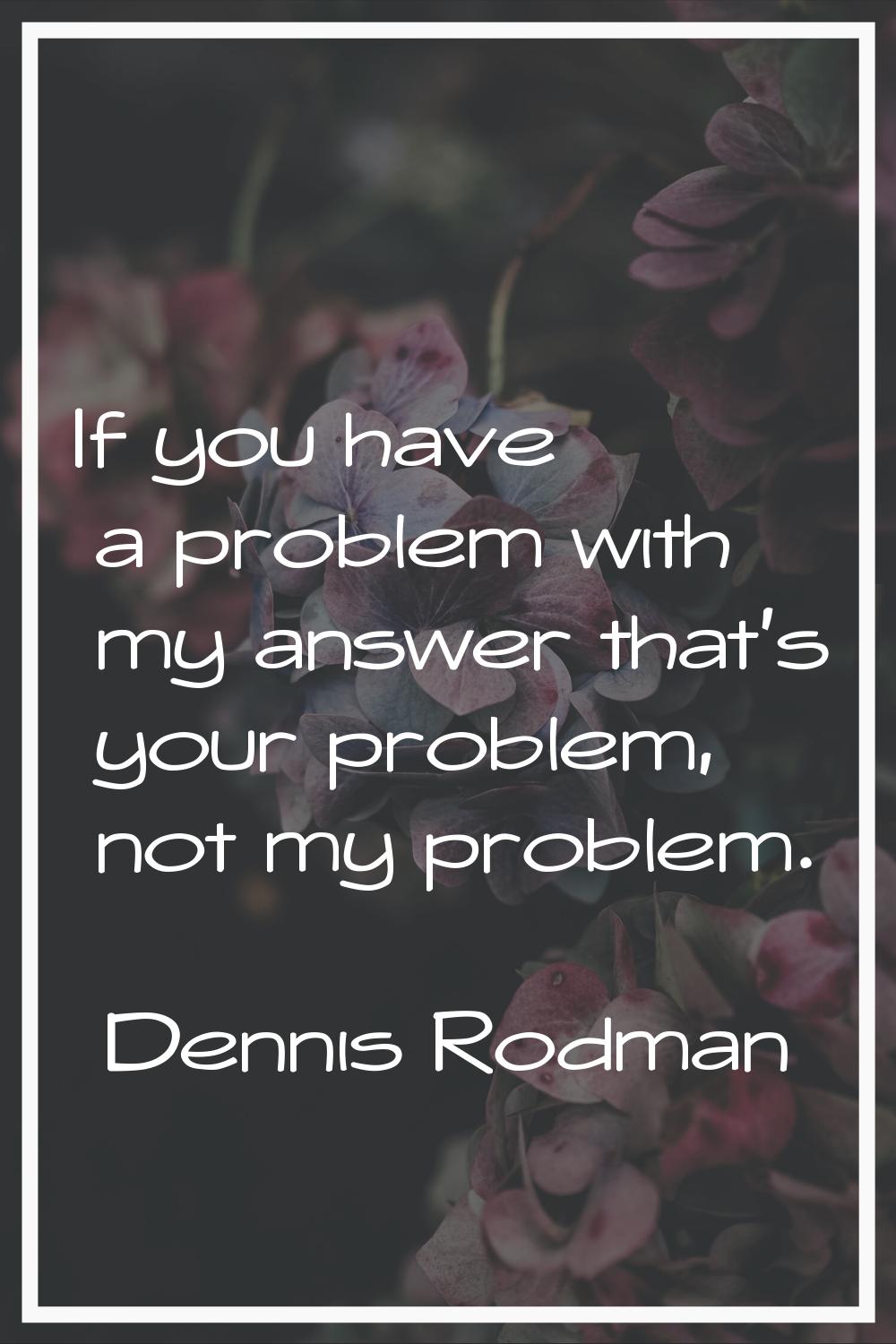 If you have a problem with my answer that's your problem, not my problem.