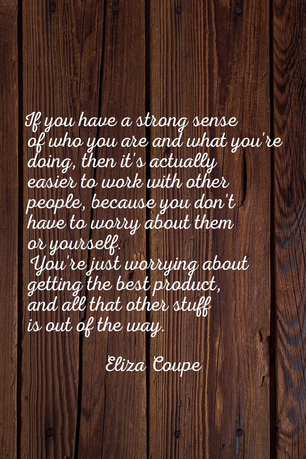 If you have a strong sense of who you are and what you're doing, then it's actually easier to work 