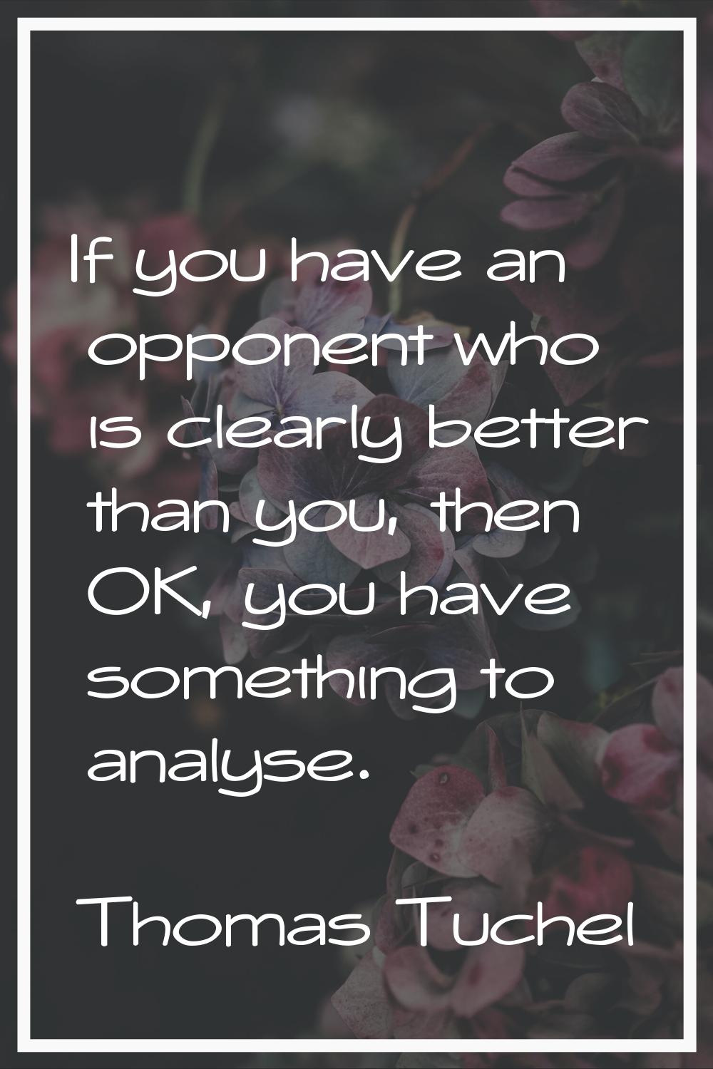 If you have an opponent who is clearly better than you, then OK, you have something to analyse.