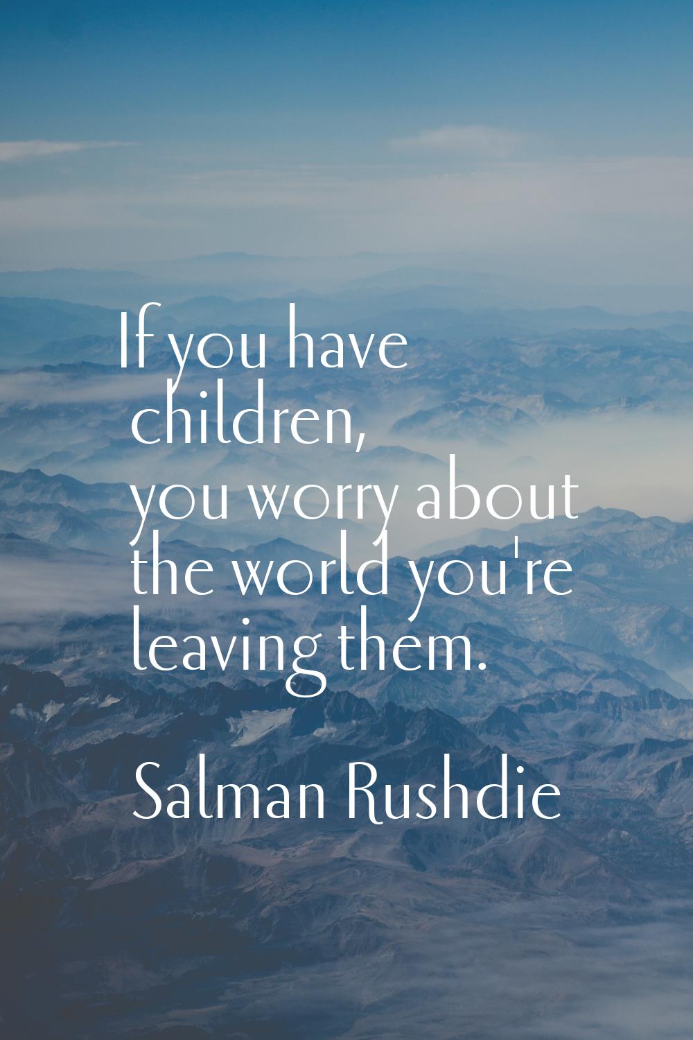 If you have children, you worry about the world you're leaving them.