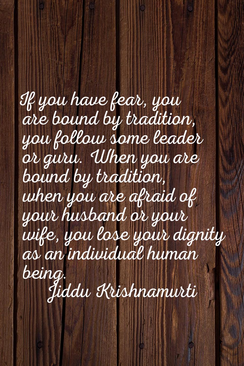 If you have fear, you are bound by tradition, you follow some leader or guru. When you are bound by