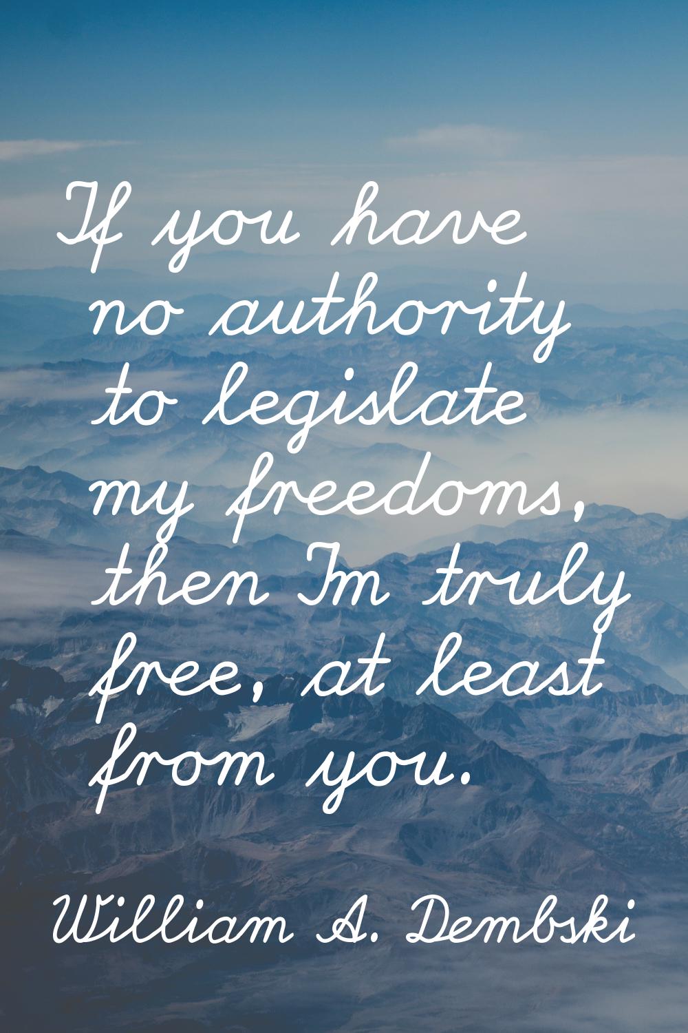 If you have no authority to legislate my freedoms, then I'm truly free, at least from you.