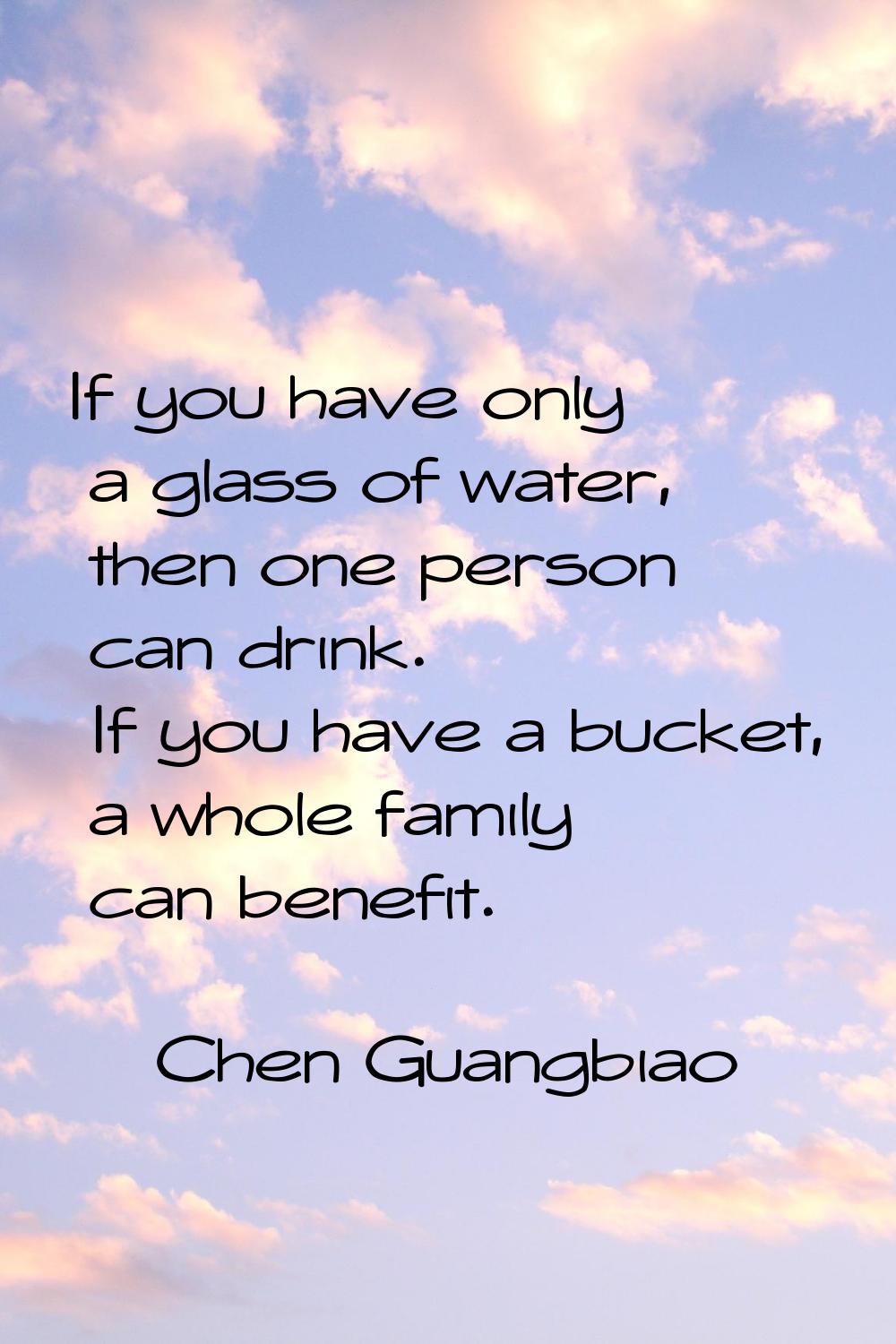 If you have only a glass of water, then one person can drink. If you have a bucket, a whole family 