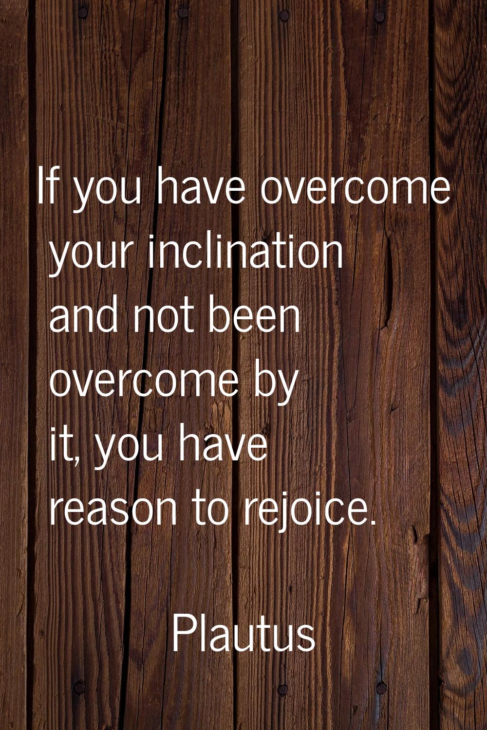If you have overcome your inclination and not been overcome by it, you have reason to rejoice.