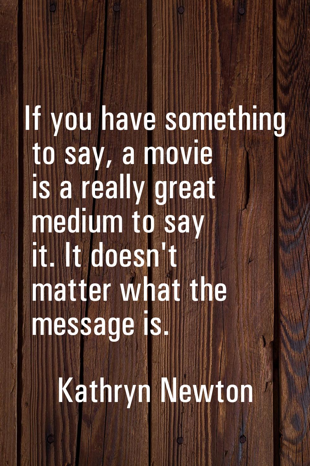 If you have something to say, a movie is a really great medium to say it. It doesn't matter what th