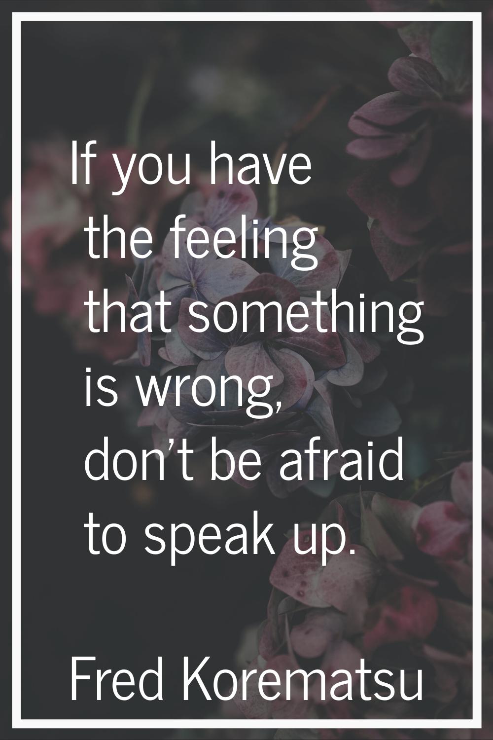 If you have the feeling that something is wrong, don't be afraid to speak up.