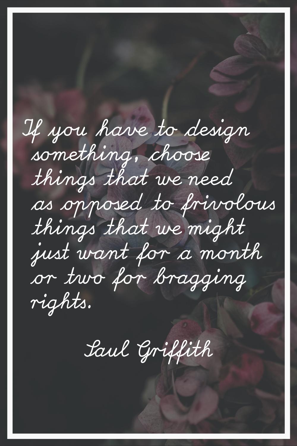 If you have to design something, choose things that we need as opposed to frivolous things that we 