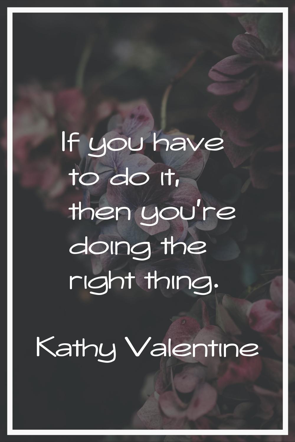 If you have to do it, then you're doing the right thing.