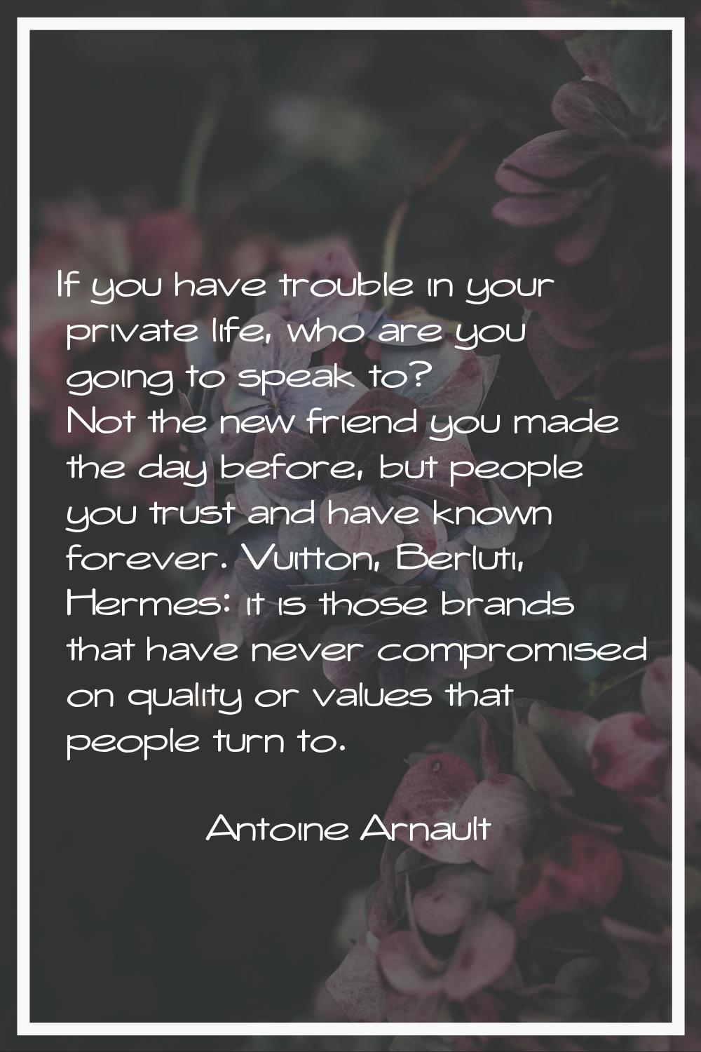 If you have trouble in your private life, who are you going to speak to? Not the new friend you mad