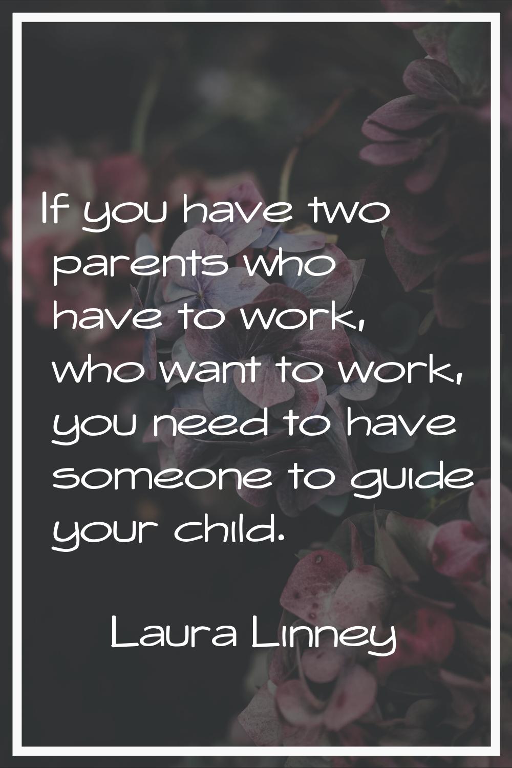 If you have two parents who have to work, who want to work, you need to have someone to guide your 