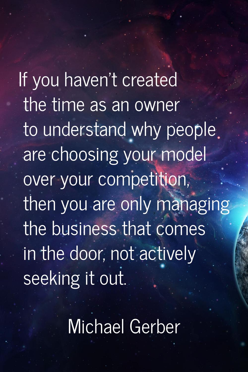 If you haven't created the time as an owner to understand why people are choosing your model over y