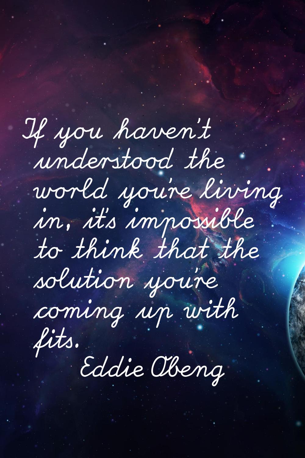 If you haven't understood the world you're living in, it's impossible to think that the solution yo