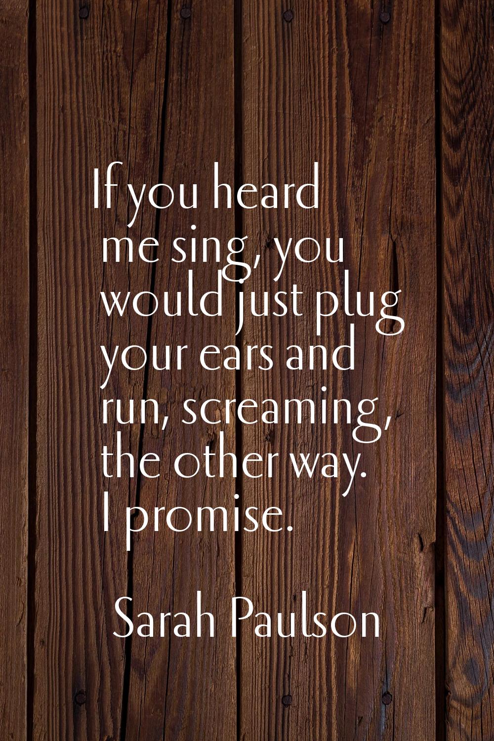 If you heard me sing, you would just plug your ears and run, screaming, the other way. I promise.