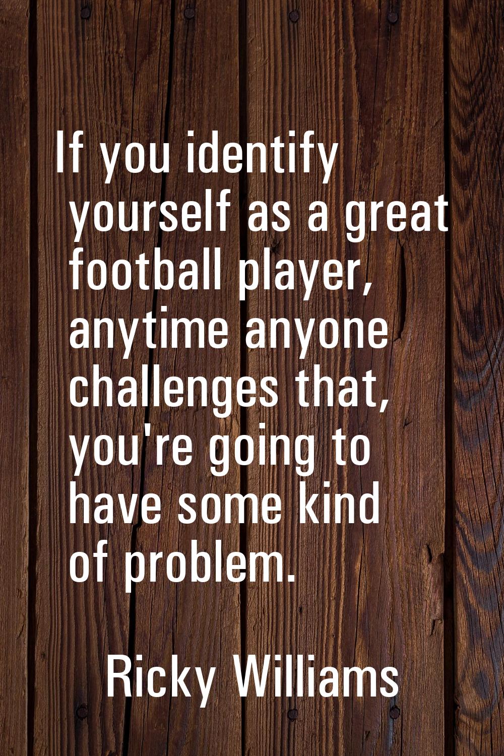 If you identify yourself as a great football player, anytime anyone challenges that, you're going t