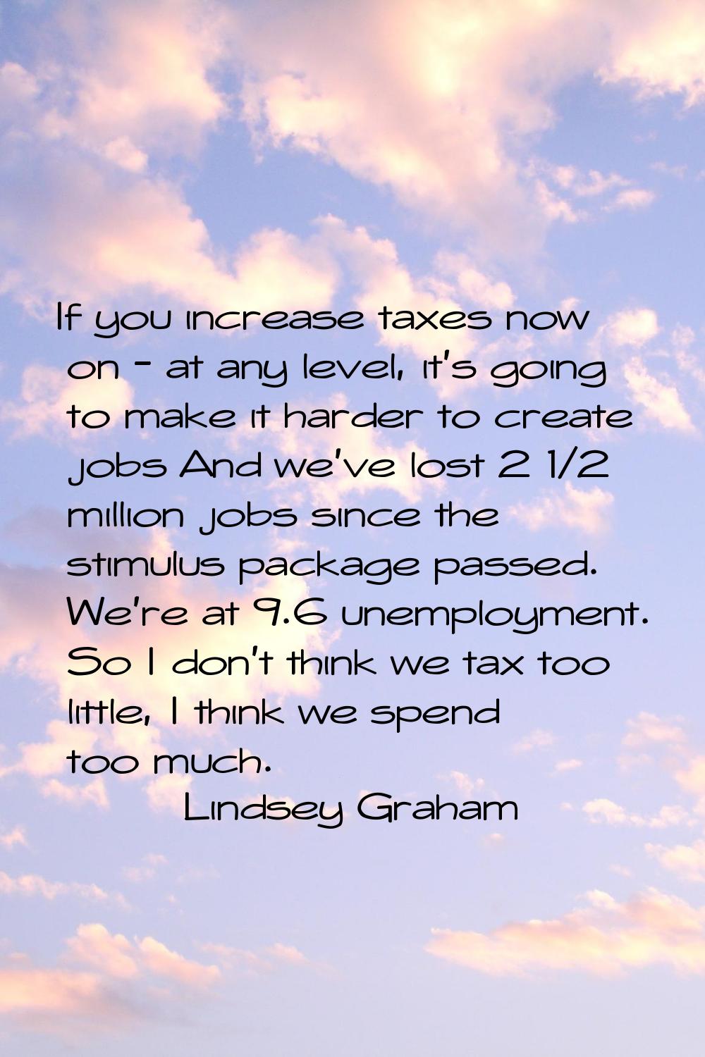 If you increase taxes now on - at any level, it's going to make it harder to create jobs And we've 