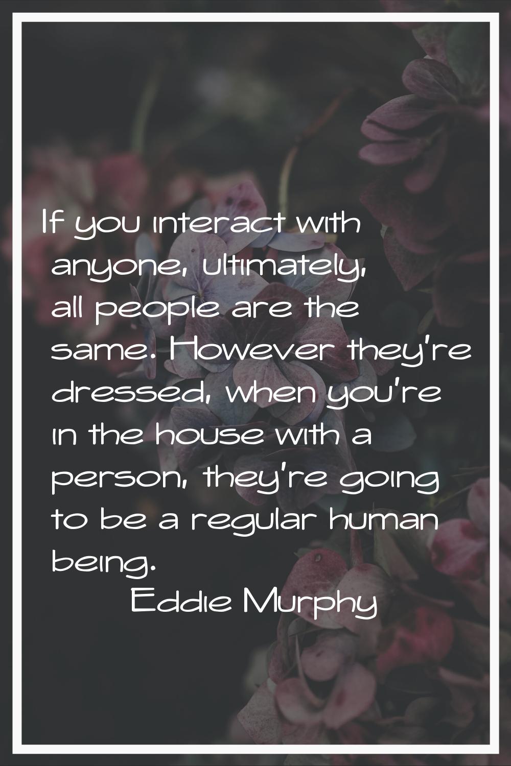 If you interact with anyone, ultimately, all people are the same. However they're dressed, when you