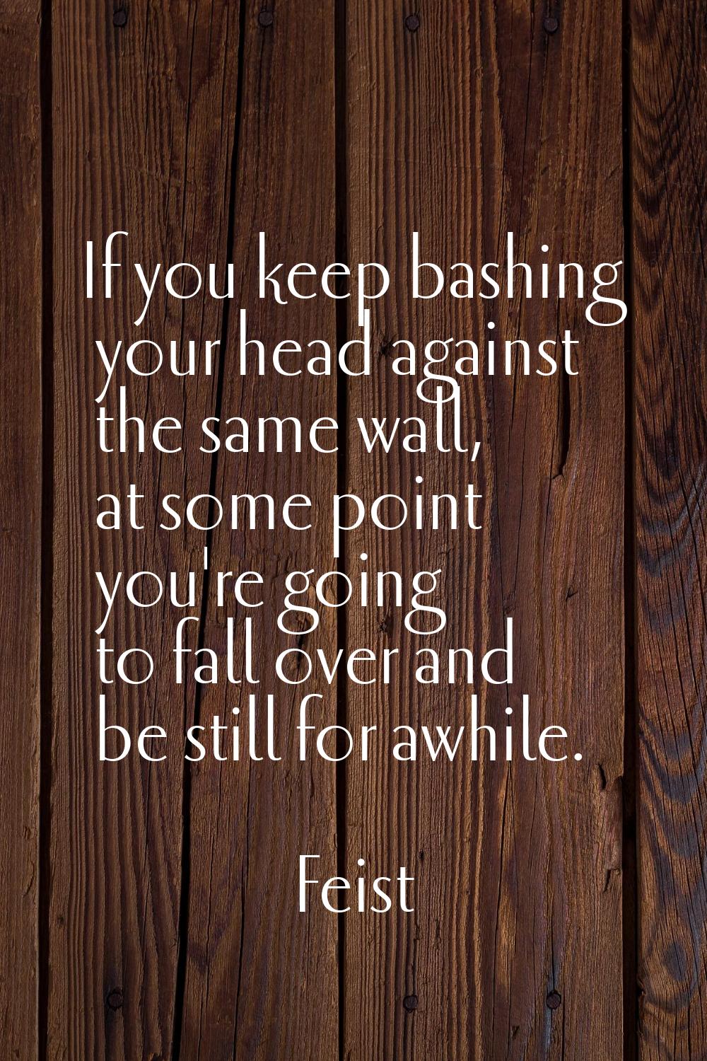 If you keep bashing your head against the same wall, at some point you're going to fall over and be