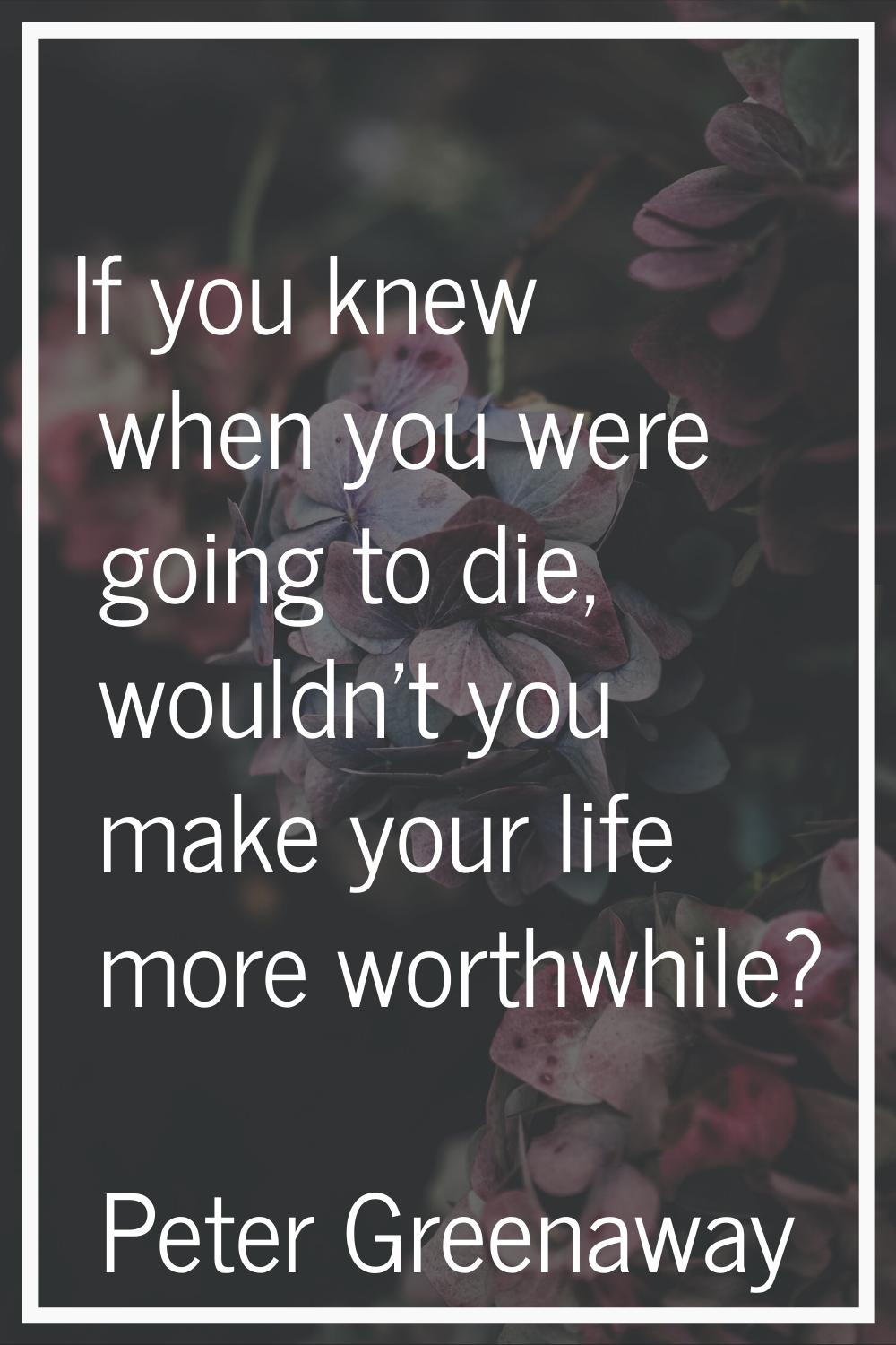 If you knew when you were going to die, wouldn't you make your life more worthwhile?