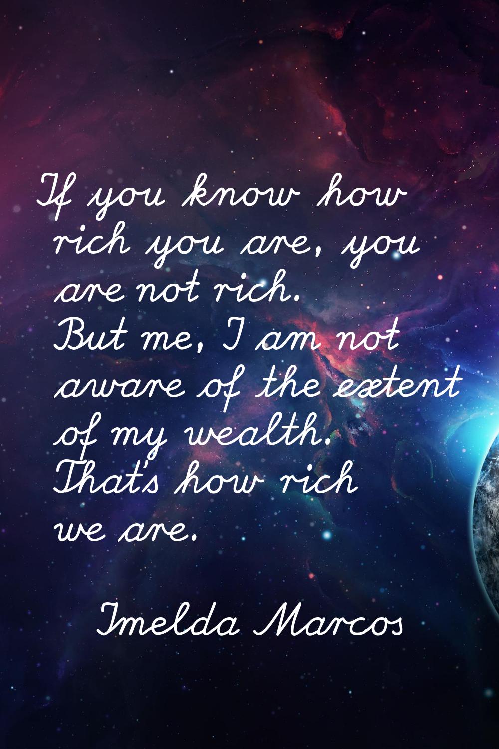 If you know how rich you are, you are not rich. But me, I am not aware of the extent of my wealth. 