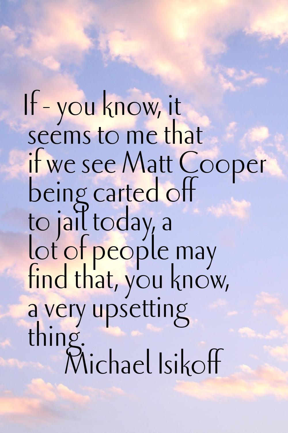 If - you know, it seems to me that if we see Matt Cooper being carted off to jail today, a lot of p