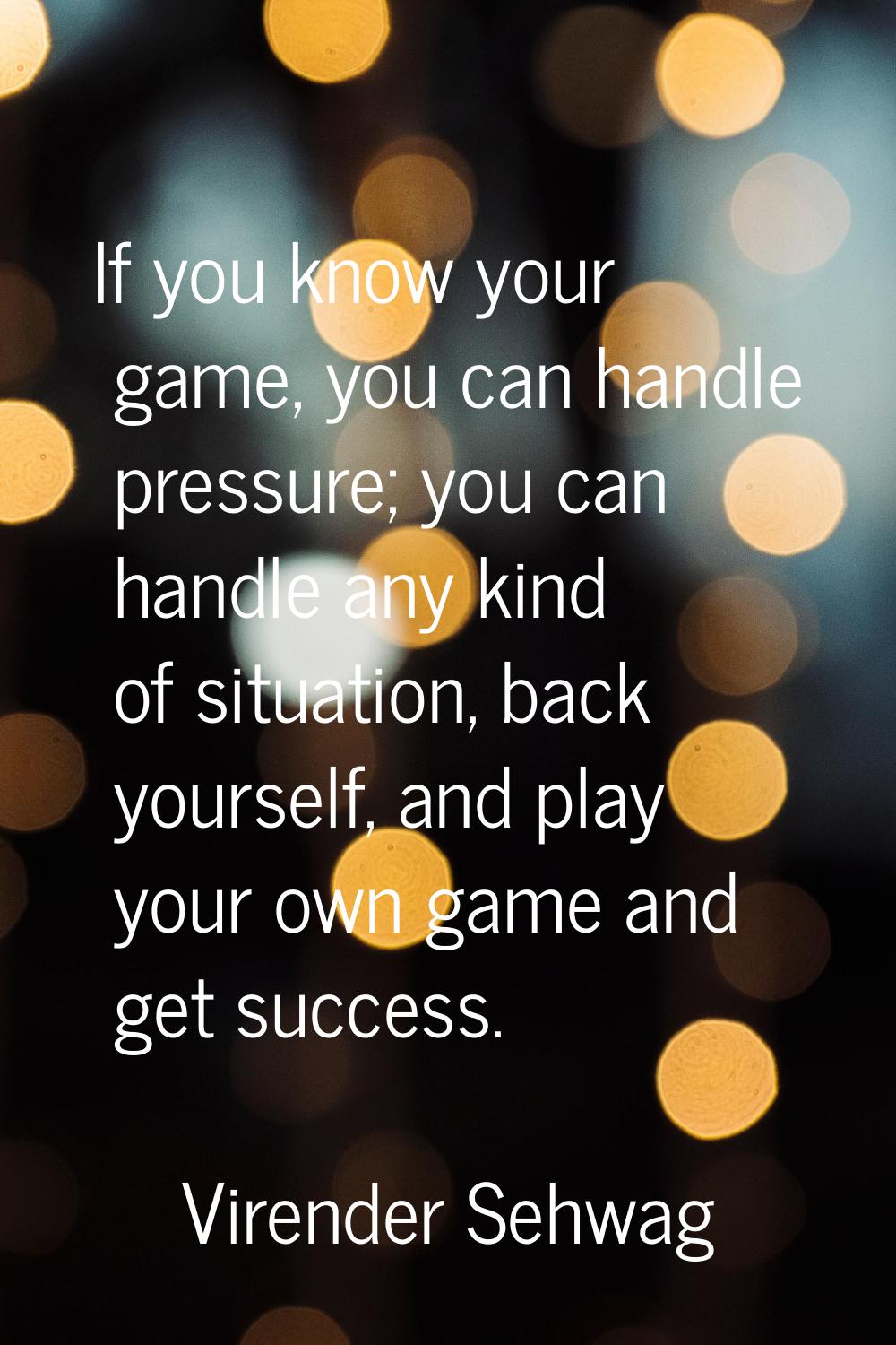 If you know your game, you can handle pressure; you can handle any kind of situation, back yourself