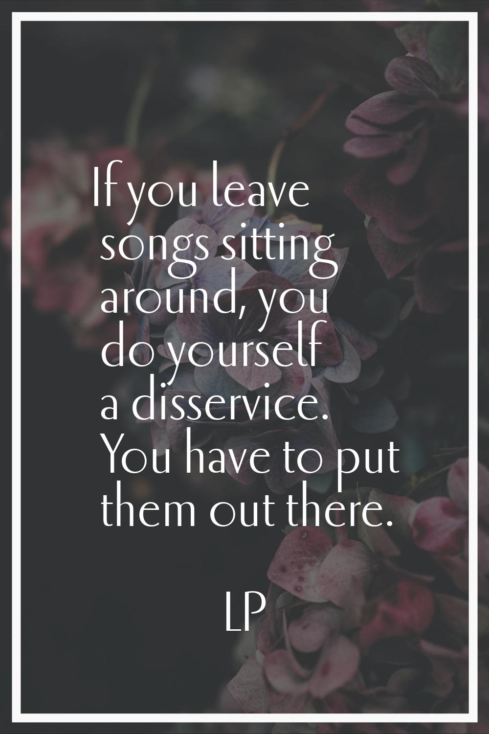 If you leave songs sitting around, you do yourself a disservice. You have to put them out there.