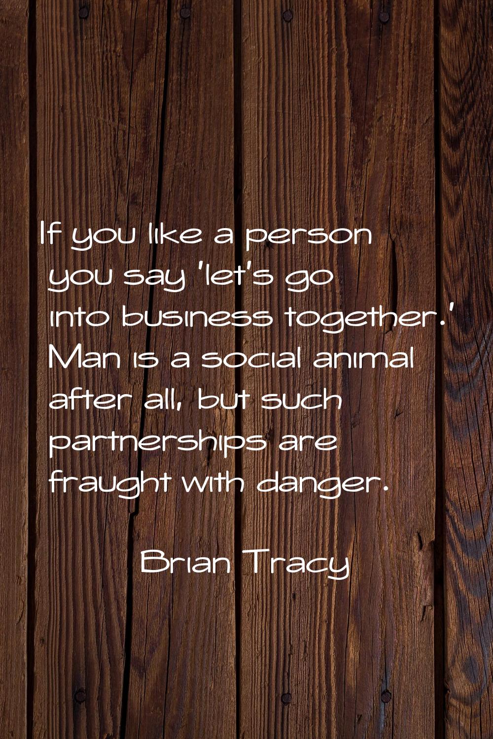 If you like a person you say 'let's go into business together.' Man is a social animal after all, b