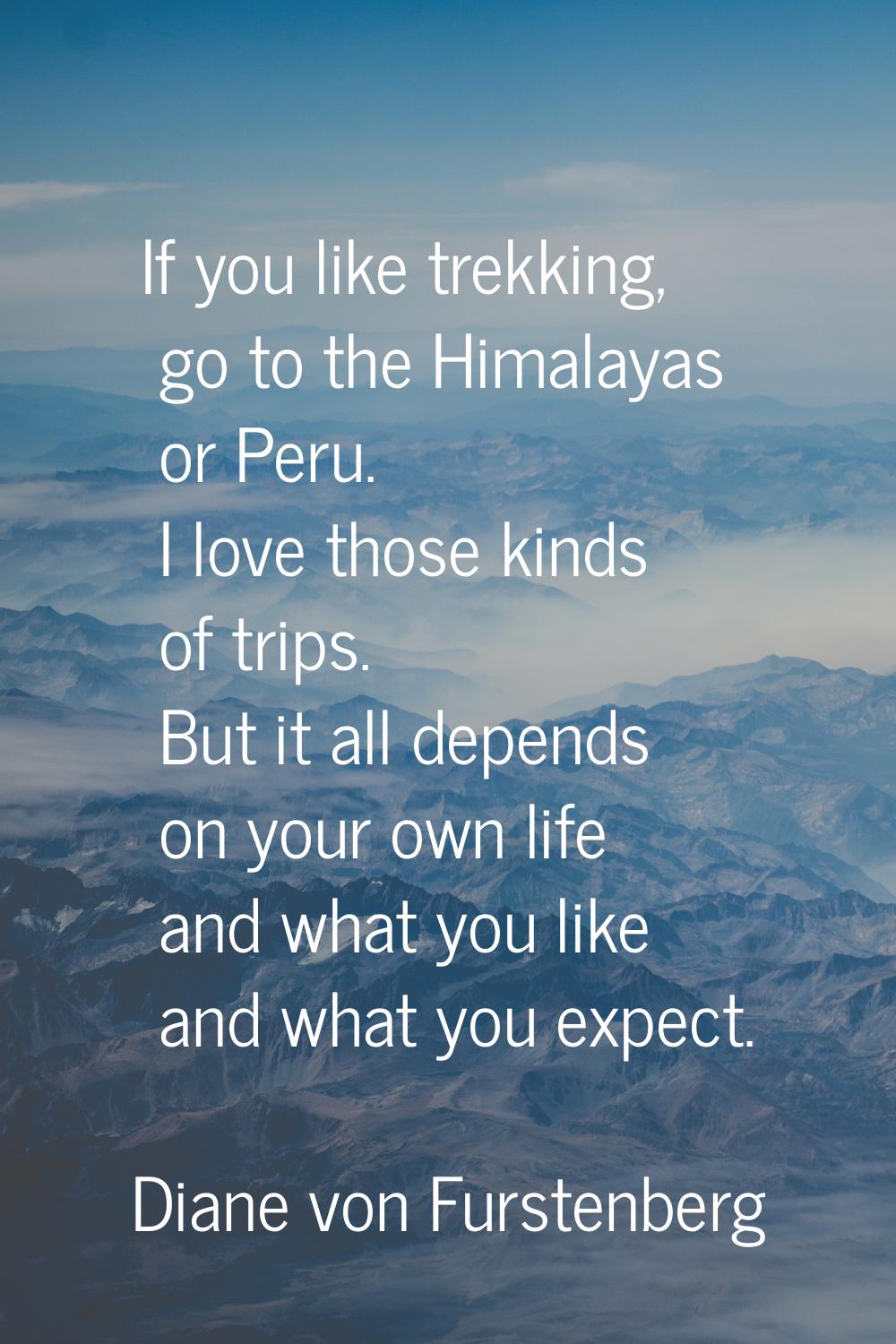 If you like trekking, go to the Himalayas or Peru. I love those kinds of trips. But it all depends 