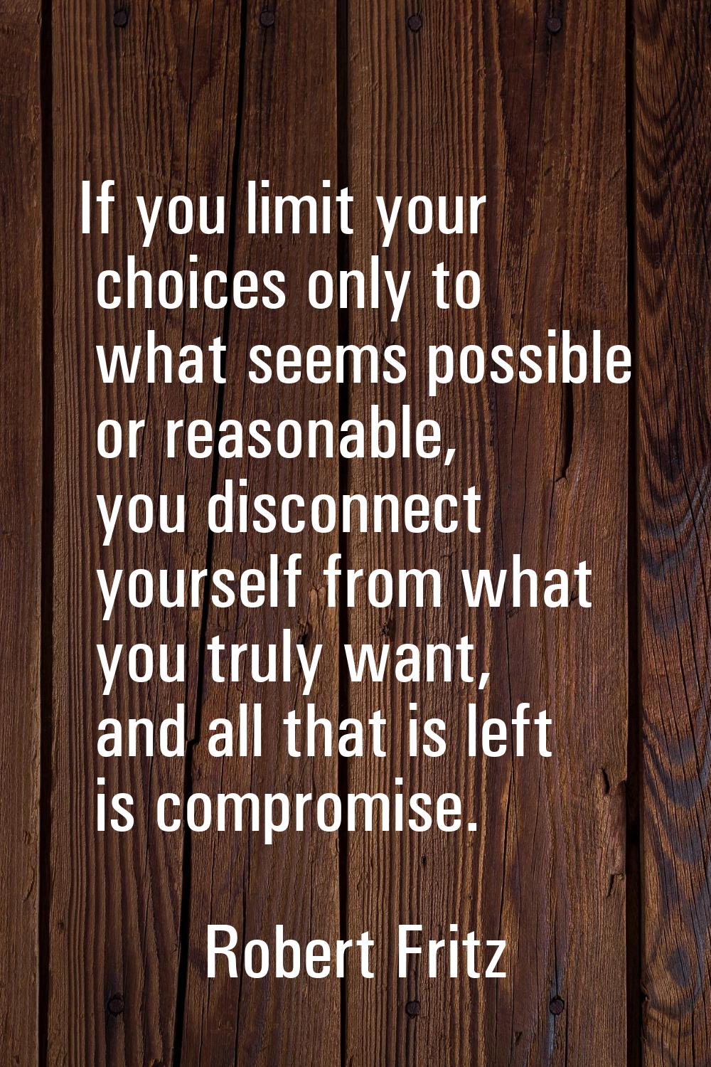 If you limit your choices only to what seems possible or reasonable, you disconnect yourself from w