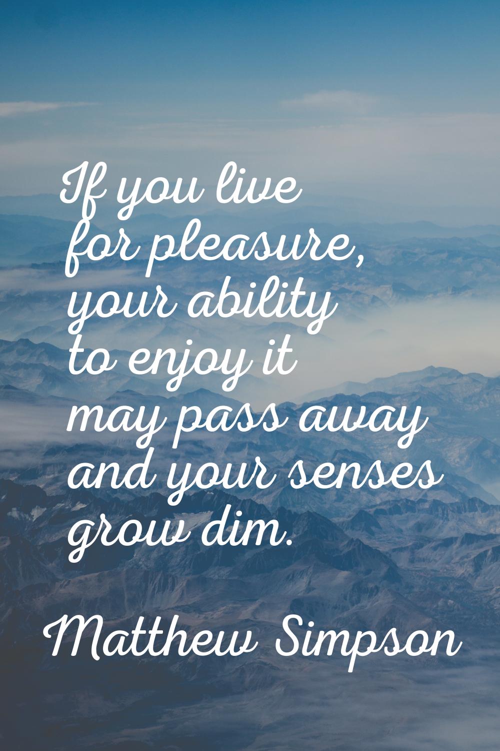 If you live for pleasure, your ability to enjoy it may pass away and your senses grow dim.