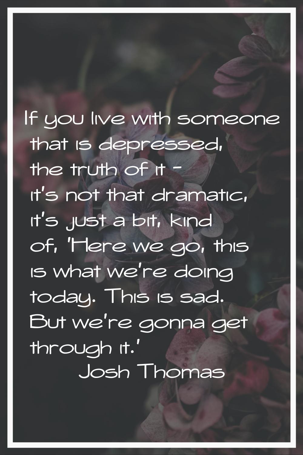 If you live with someone that is depressed, the truth of it - it's not that dramatic, it's just a b
