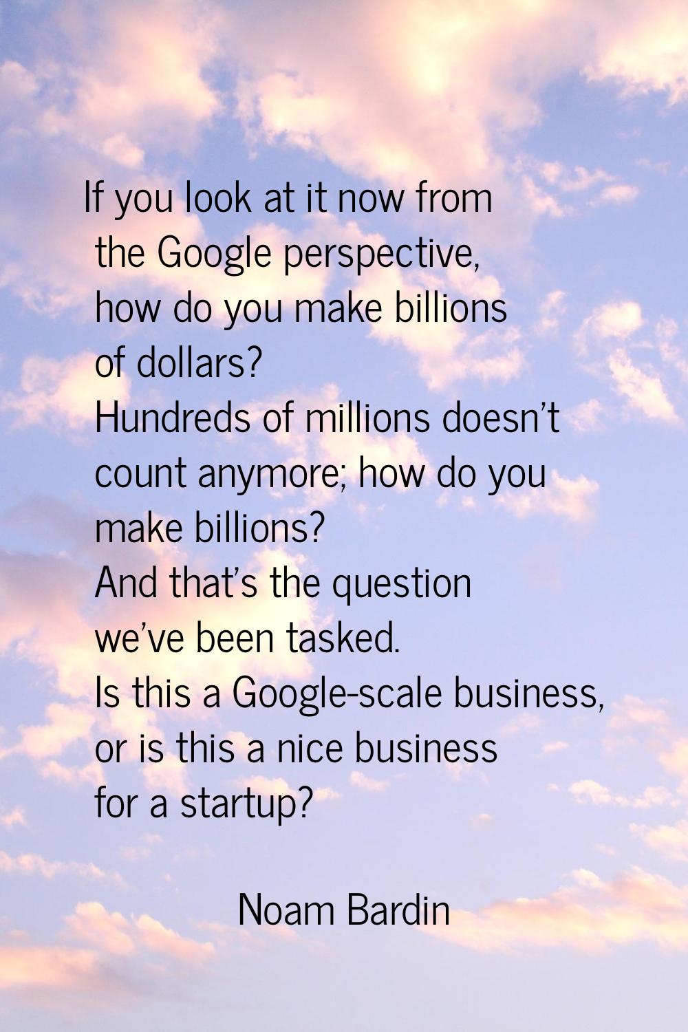 If you look at it now from the Google perspective, how do you make billions of dollars? Hundreds of