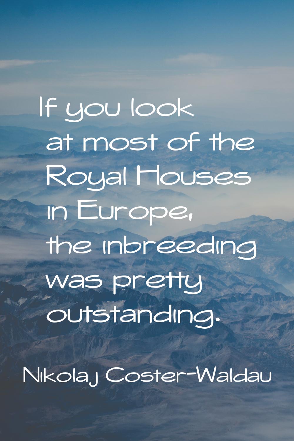 If you look at most of the Royal Houses in Europe, the inbreeding was pretty outstanding.
