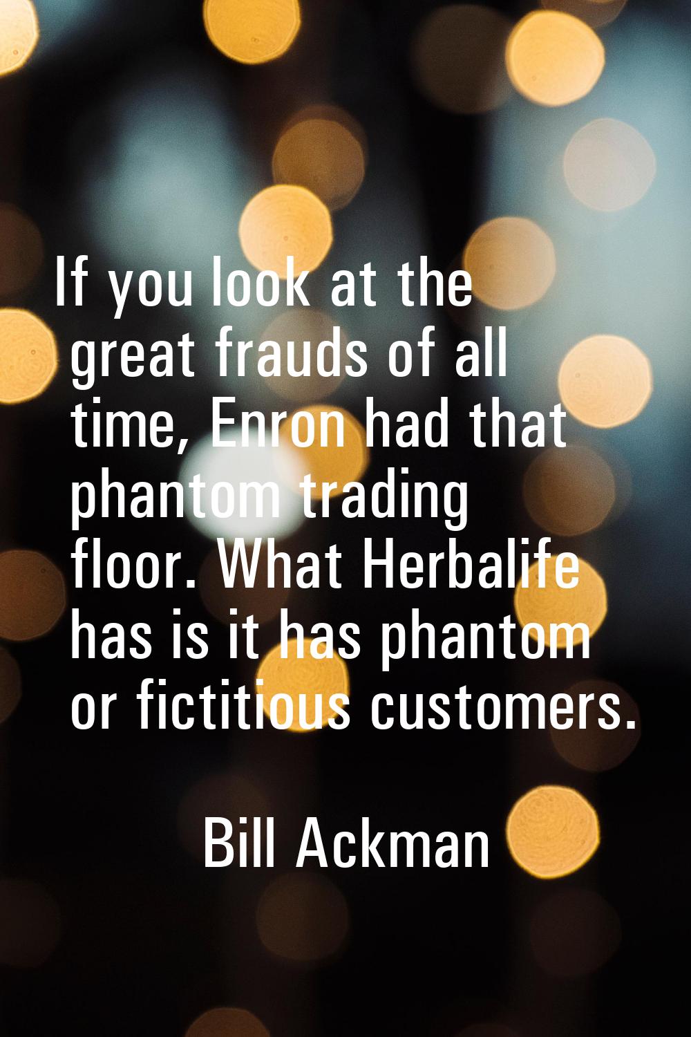 If you look at the great frauds of all time, Enron had that phantom trading floor. What Herbalife h