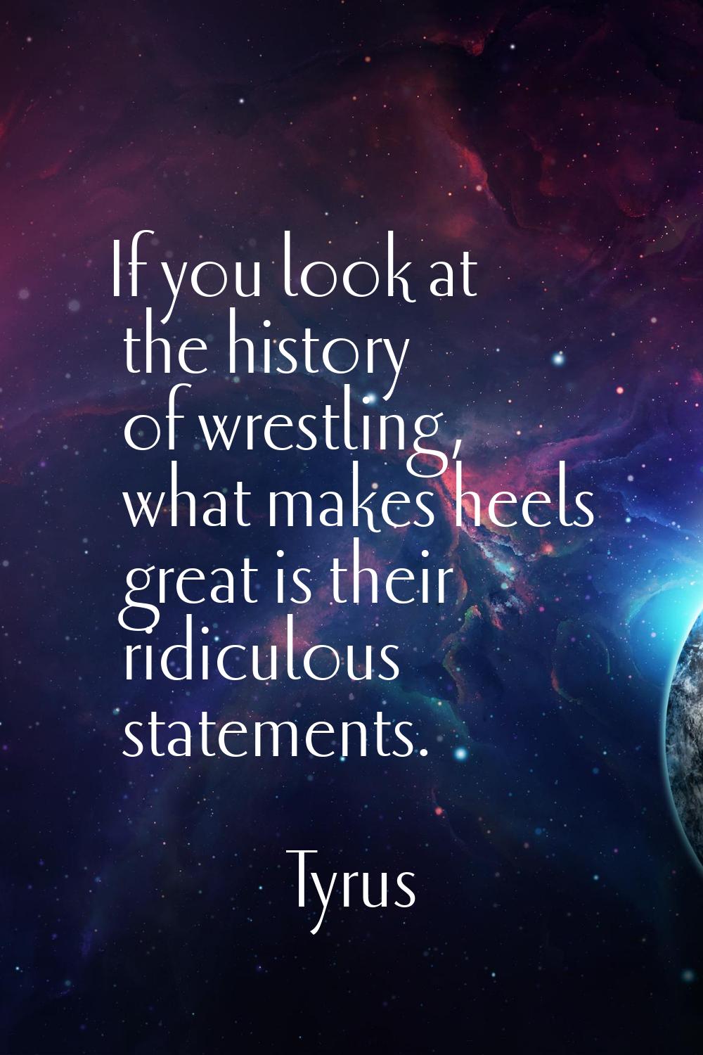 If you look at the history of wrestling, what makes heels great is their ridiculous statements.