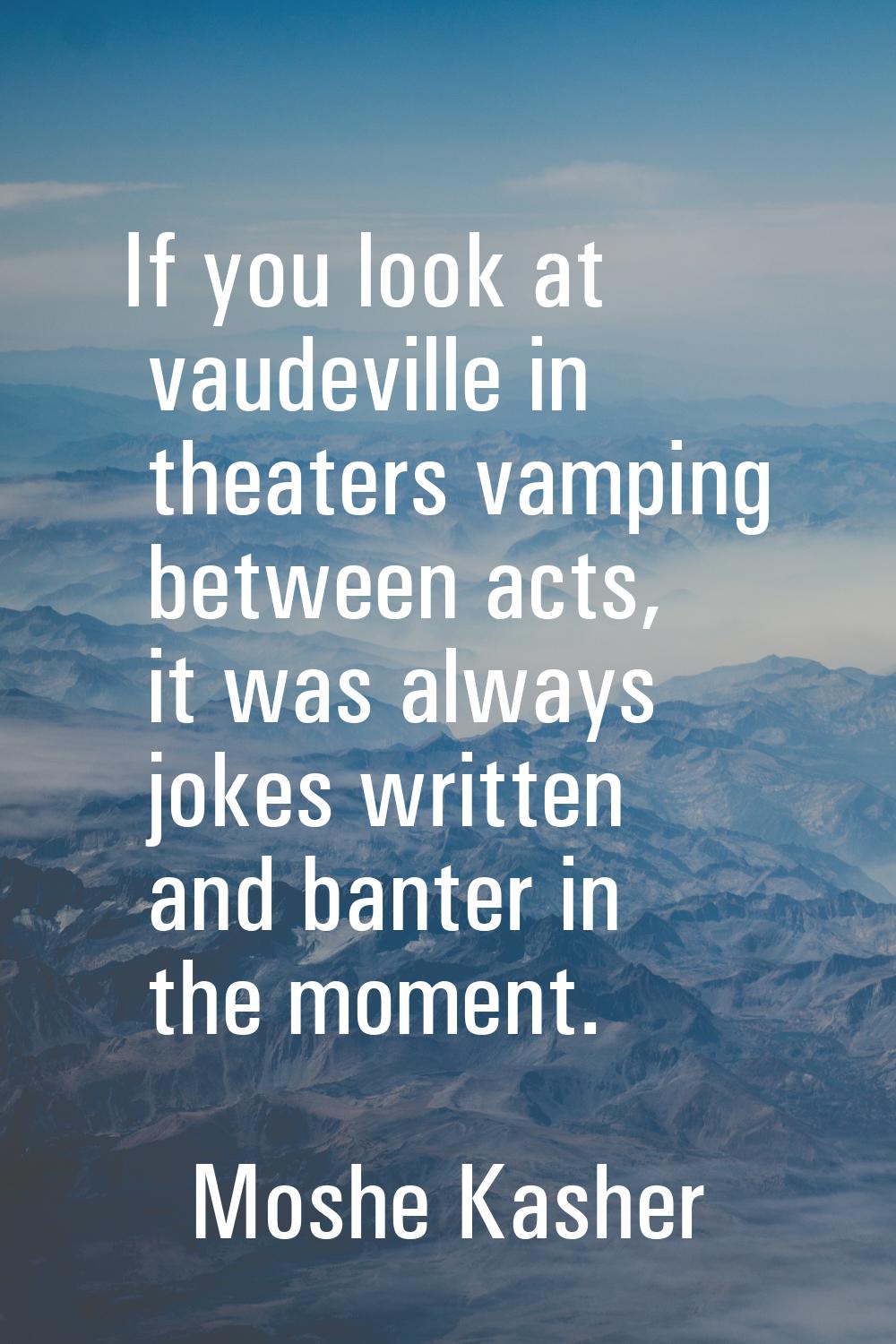 If you look at vaudeville in theaters vamping between acts, it was always jokes written and banter 