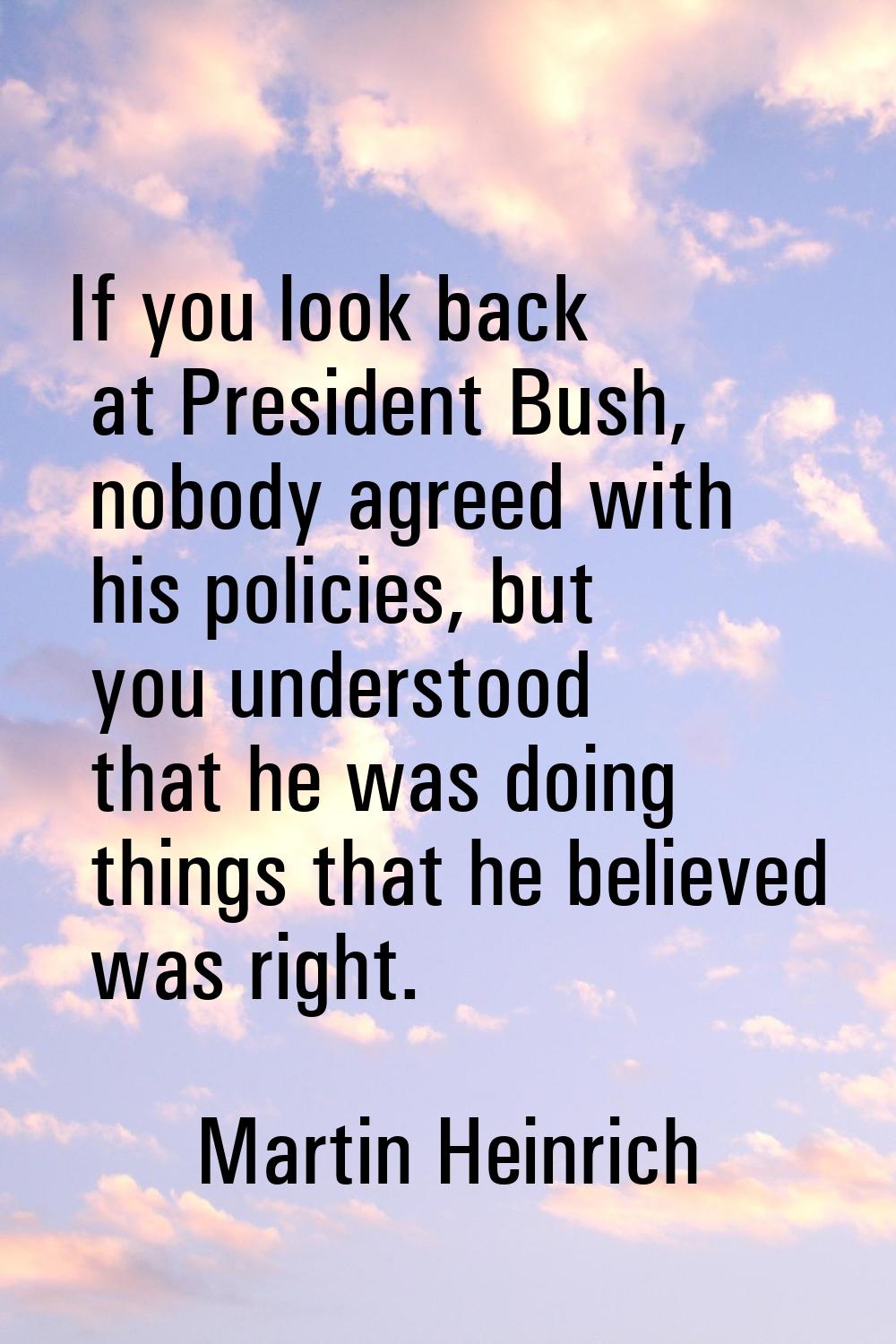 If you look back at President Bush, nobody agreed with his policies, but you understood that he was