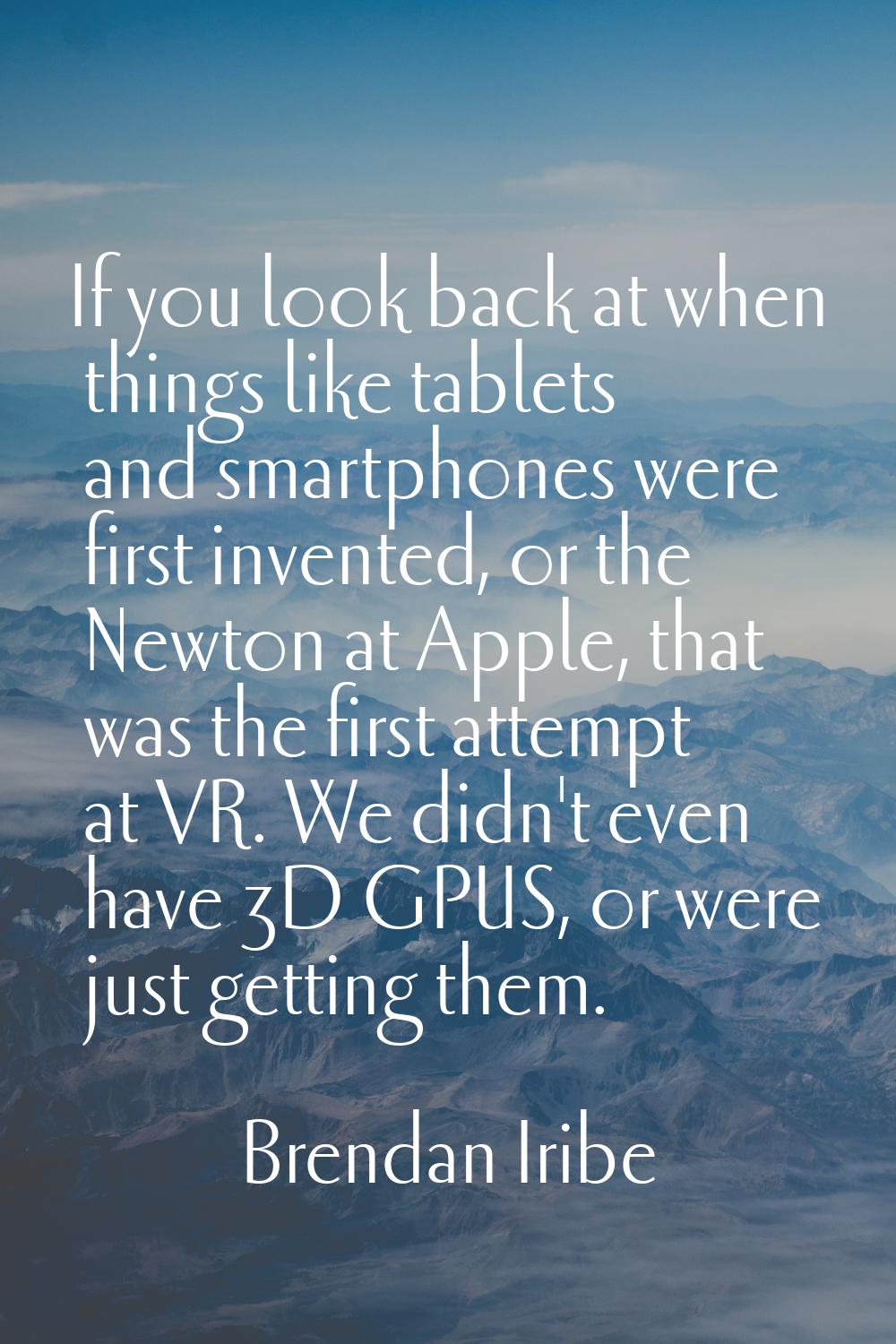 If you look back at when things like tablets and smartphones were first invented, or the Newton at 