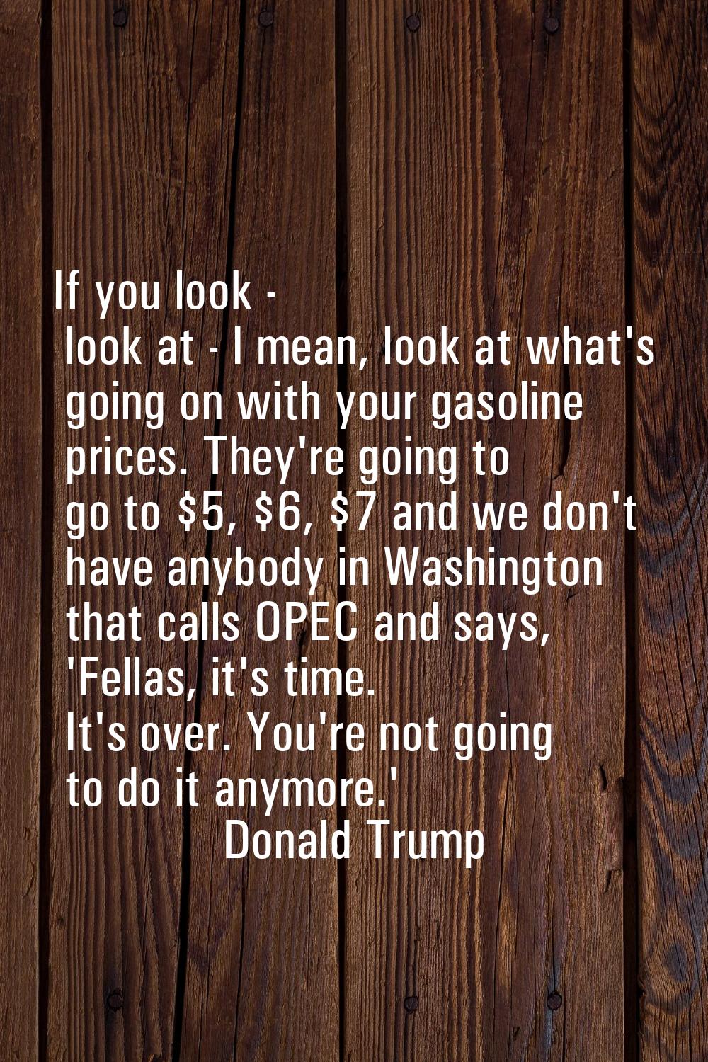 If you look - look at - I mean, look at what's going on with your gasoline prices. They're going to