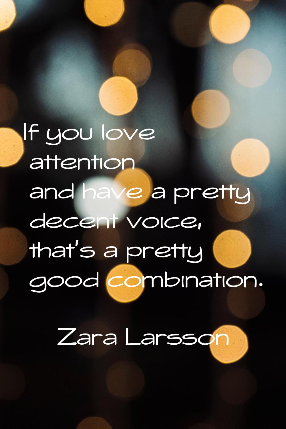 If you love attention and have a pretty decent voice, that's a pretty good combination.