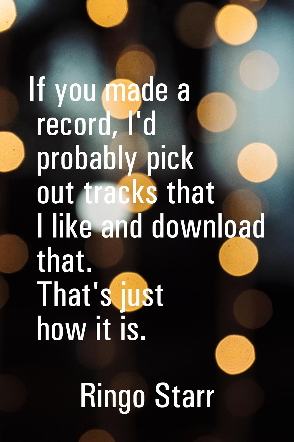 If you made a record, I'd probably pick out tracks that I like and download that. That's just how i
