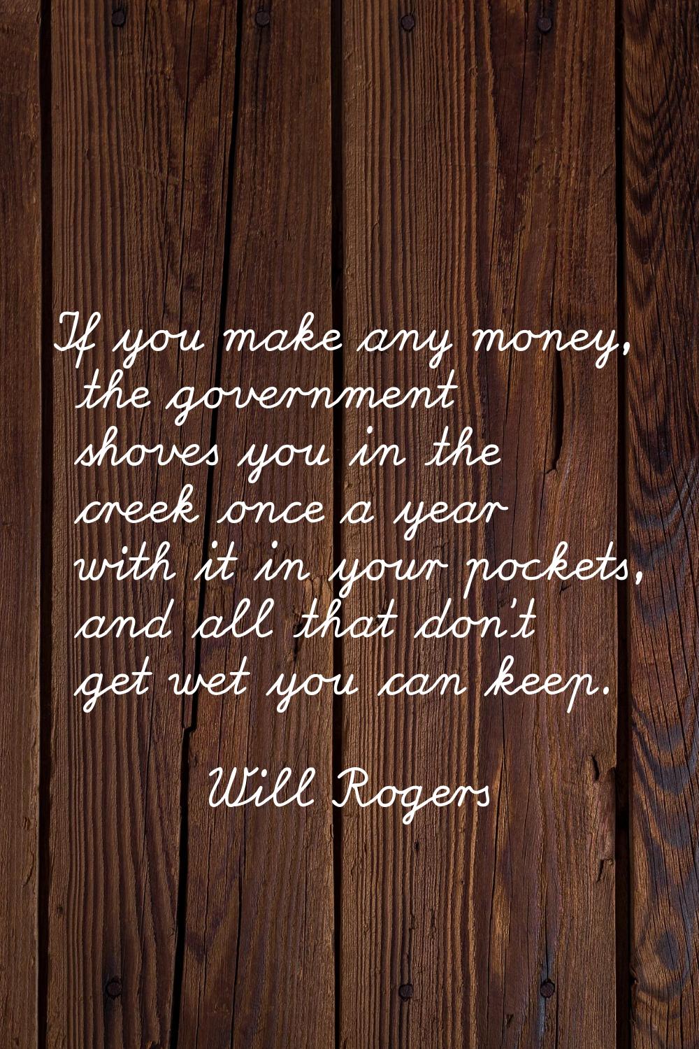 If you make any money, the government shoves you in the creek once a year with it in your pockets, 