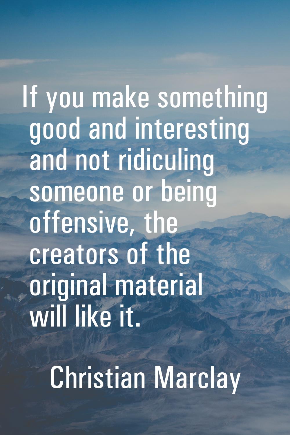 If you make something good and interesting and not ridiculing someone or being offensive, the creat