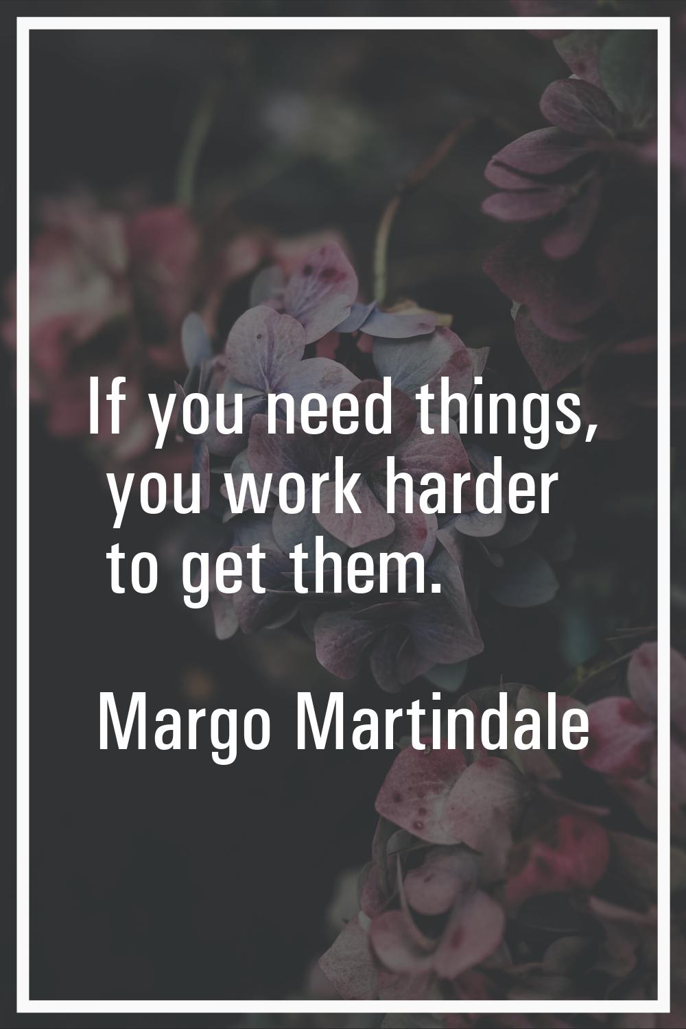 If you need things, you work harder to get them.