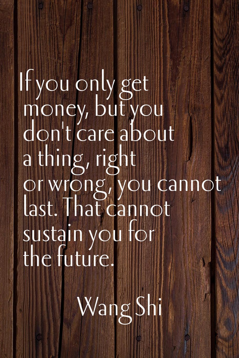 If you only get money, but you don't care about a thing, right or wrong, you cannot last. That cann