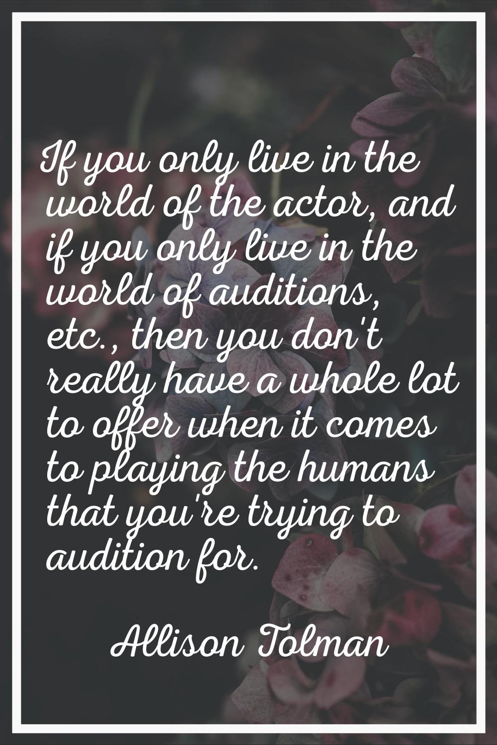 If you only live in the world of the actor, and if you only live in the world of auditions, etc., t
