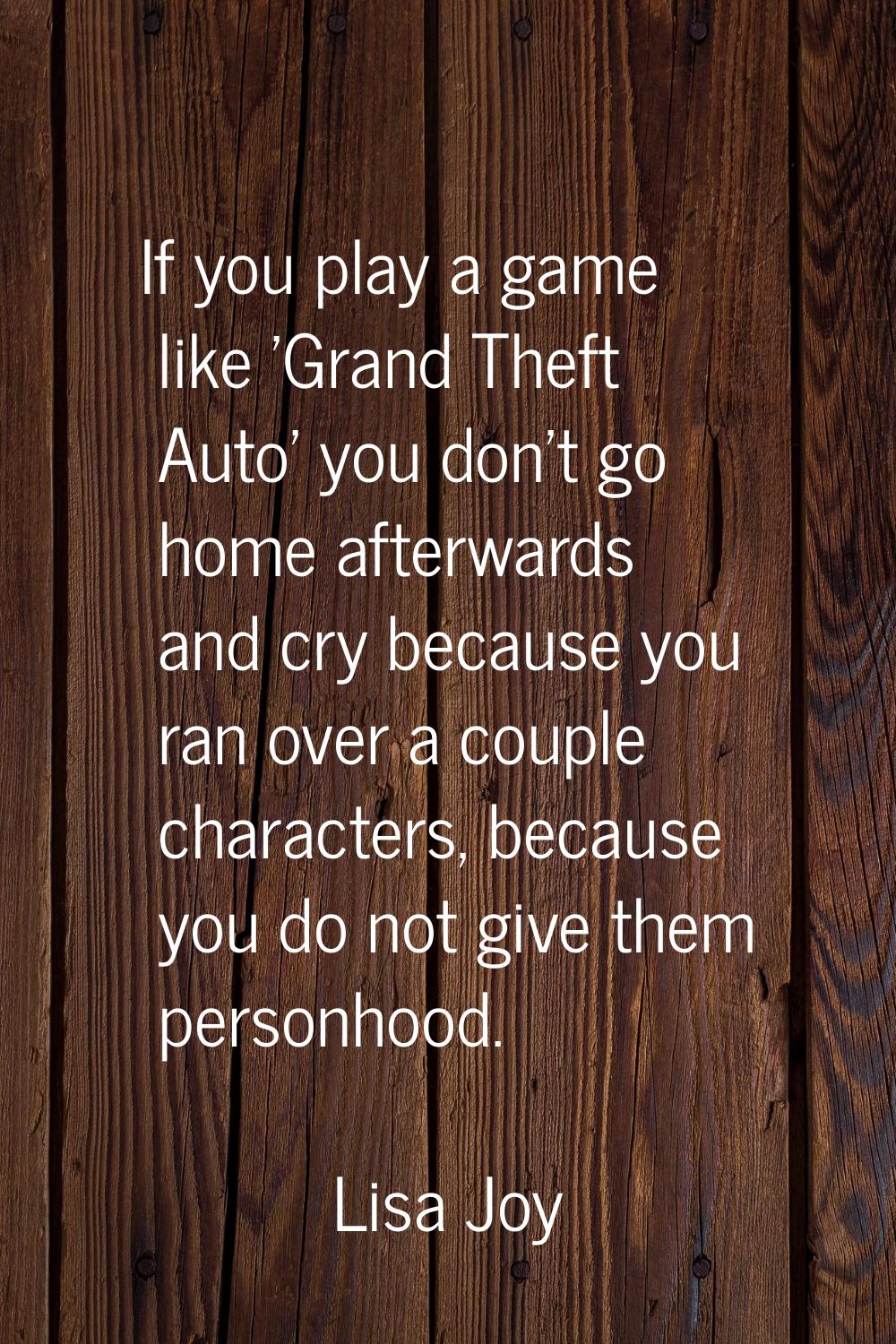 If you play a game like 'Grand Theft Auto' you don't go home afterwards and cry because you ran ove