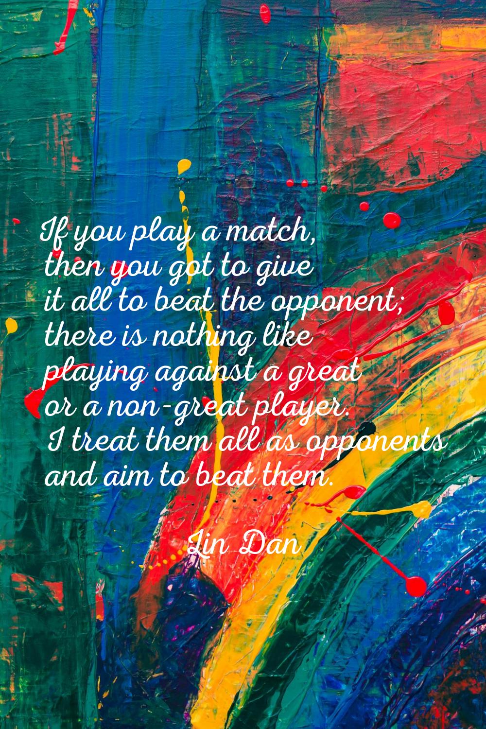 If you play a match, then you got to give it all to beat the opponent; there is nothing like playin
