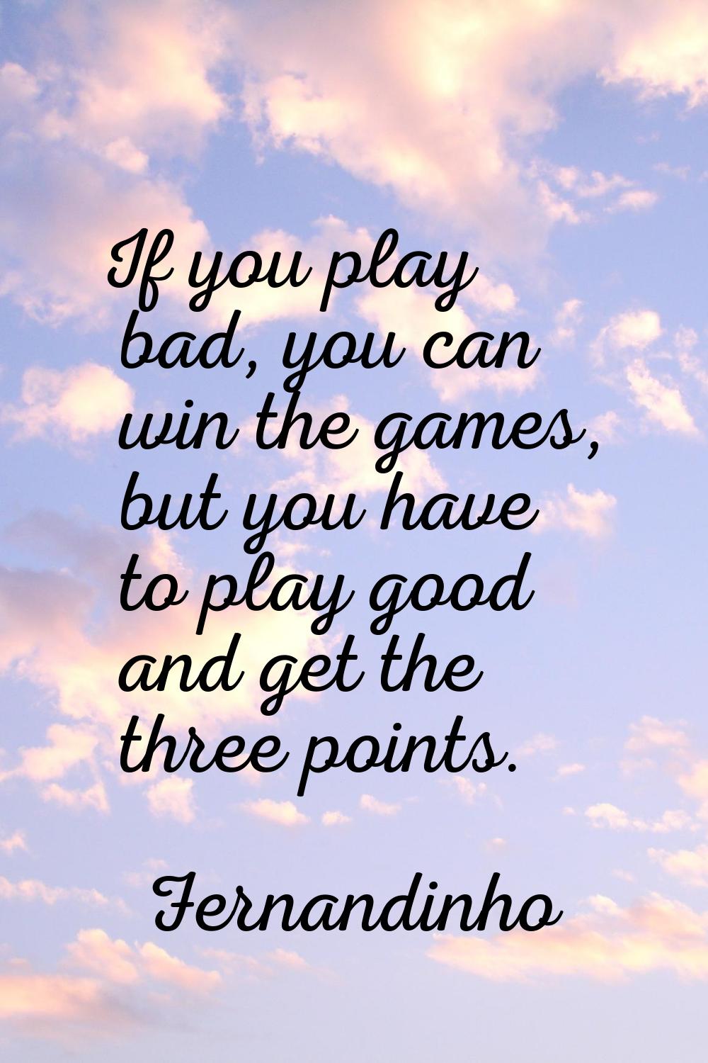 If you play bad, you can win the games, but you have to play good and get the three points.