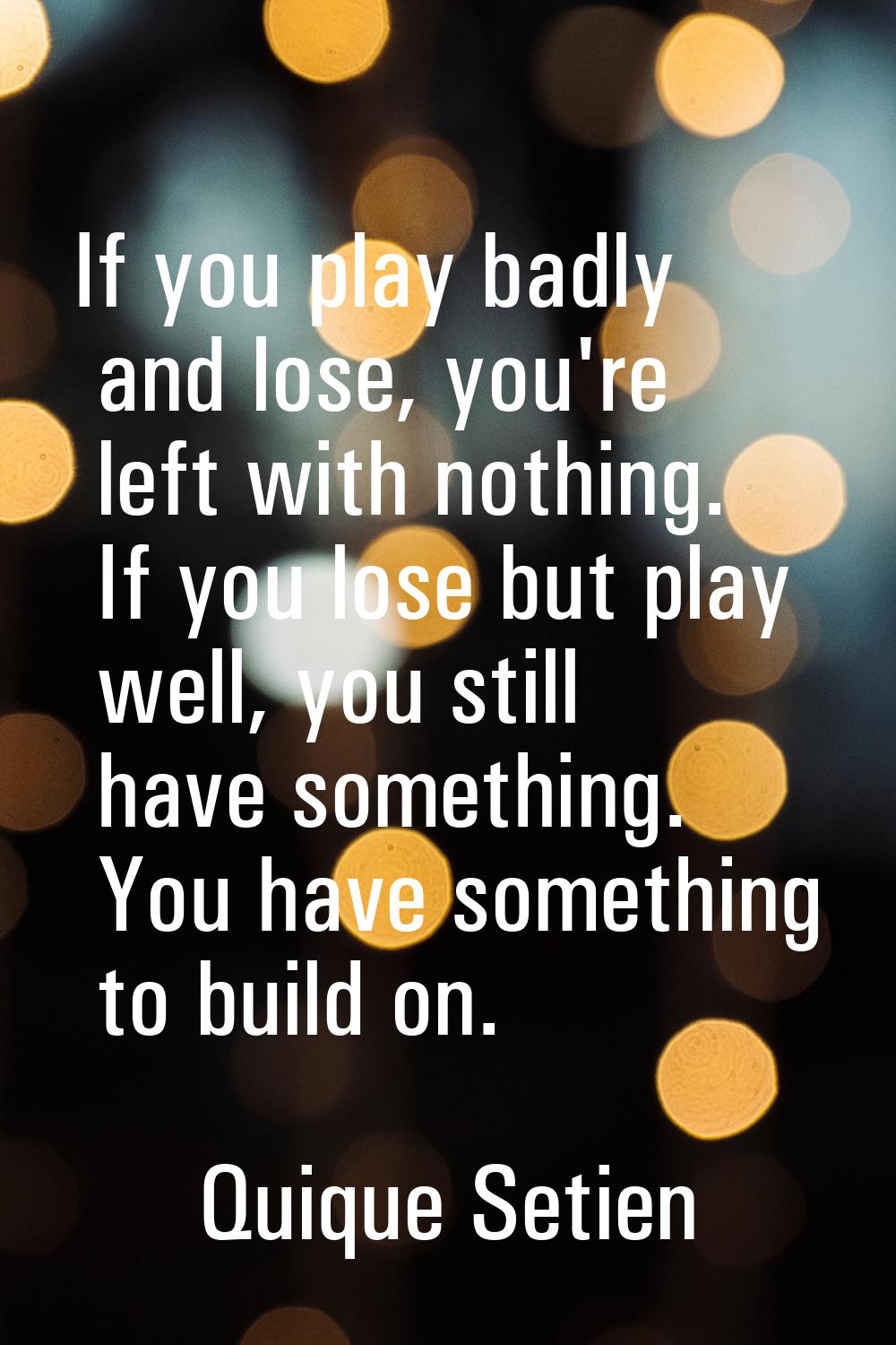 If you play badly and lose, you're left with nothing. If you lose but play well, you still have som